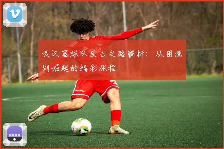武汉篮球队反击之路解析：从困境到崛起的精彩旅程