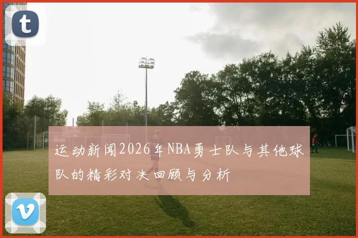 运动新闻2026年NBA勇士队与其他球队的精彩对决回顾与分析