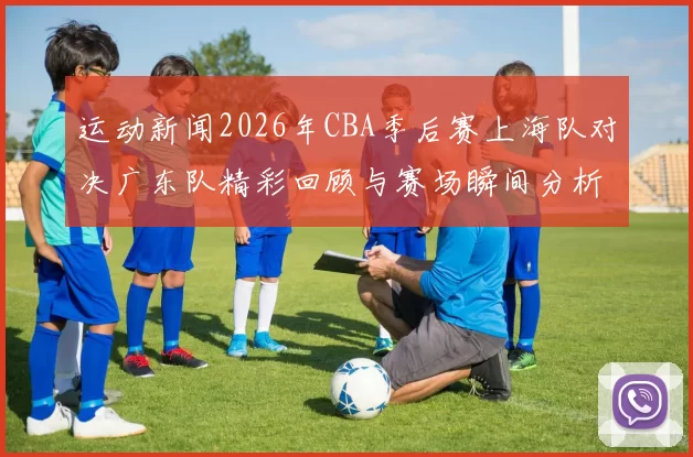 运动新闻2026年CBA季后赛上海队对决广东队精彩回顾与赛场瞬间分析